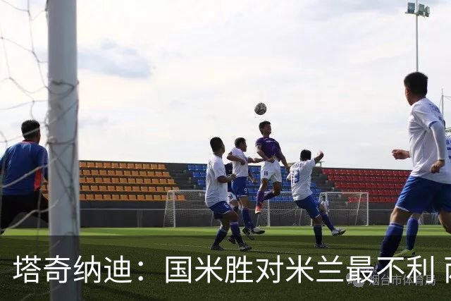 塔奇纳迪：国米胜对米兰最不利 两人将成胜负手